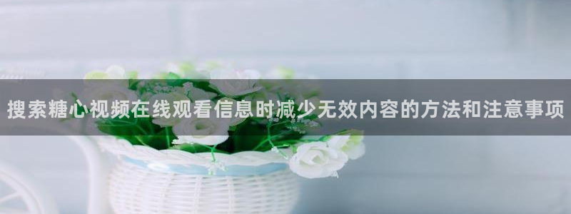 糖心vlog下载入口:搜索糖心视频在线观看信息时减少无效内容的方法和注意事项